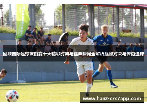 回顾国际足球友谊赛十大精彩时刻与经典瞬间全解析巅峰对决与传奇进球