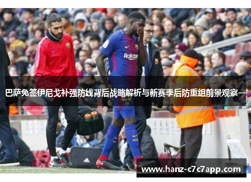 巴萨免签伊尼戈补强防线背后战略解析与新赛季后防重组前景观察一 巴萨免签伊尼戈补强防线背后战略解析与新赛季后防重组前景观察一